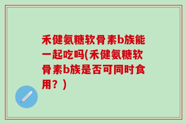 禾健氨糖软骨素b族能一起吃吗(禾健氨糖软骨素b族是否可同时食用？)
