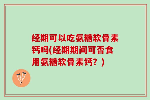 经期可以吃氨糖软骨素钙吗(经期期间可否食用氨糖软骨素钙？)