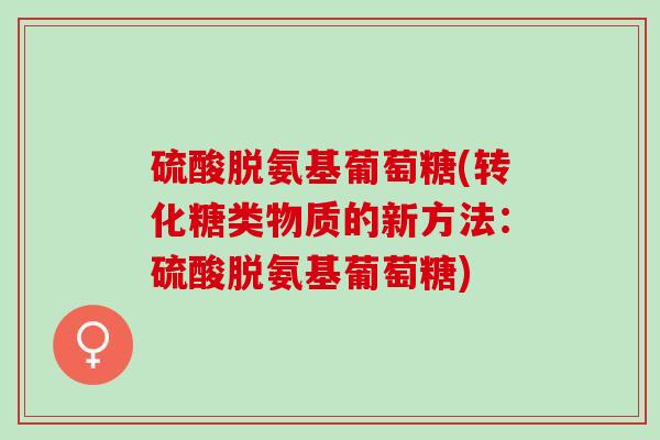 硫酸脱氨基葡萄糖(转化糖类物质的新方法:硫酸脱氨基葡萄糖) 硫酸脱氨基葡萄糖(转化糖类物质的新方法:硫酸脱氨基葡萄糖)