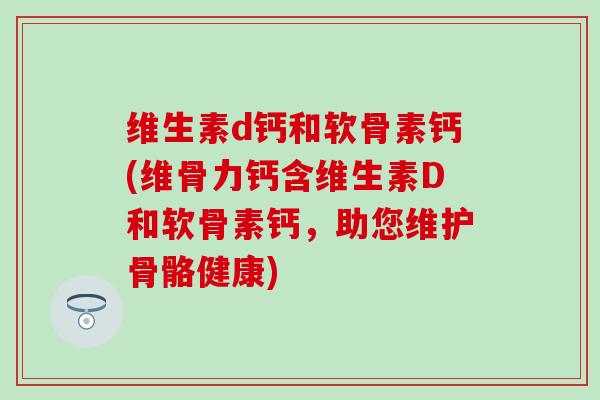 维生素d钙和软骨素钙(维骨力钙含维生素D和软骨素钙，助您维护骨骼健康)