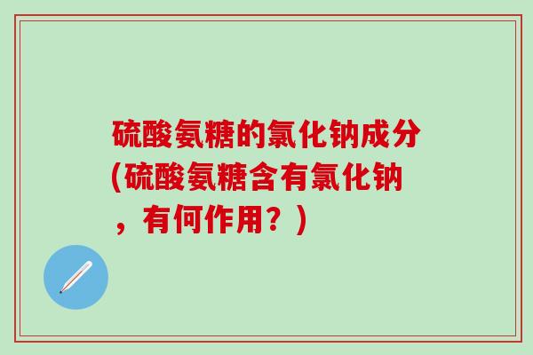 硫酸氨糖的氯化钠成分(硫酸氨糖含有氯化钠，有何作用？)
