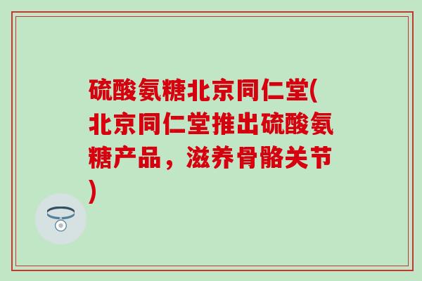 硫酸氨糖北京同仁堂(北京同仁堂推出硫酸氨糖产品,滋养骨骼关节) 硫酸氨糖北京同仁堂(北京同仁堂推出硫酸氨糖产品,滋养骨骼关节)