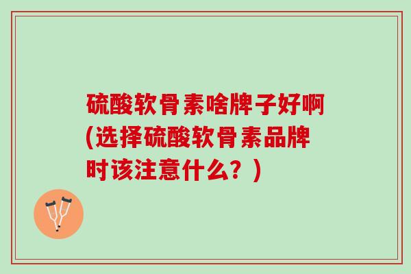 硫酸软骨素啥牌子好啊(选择硫酸软骨素品牌时该注意什么？)