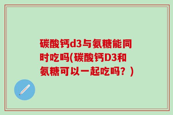 碳酸钙d3与氨糖能同时吃吗(碳酸钙D3和氨糖可以一起吃吗？)