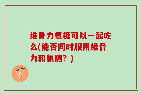 维骨力氨糖可以一起吃么(能否同时服用维骨力和氨糖？)