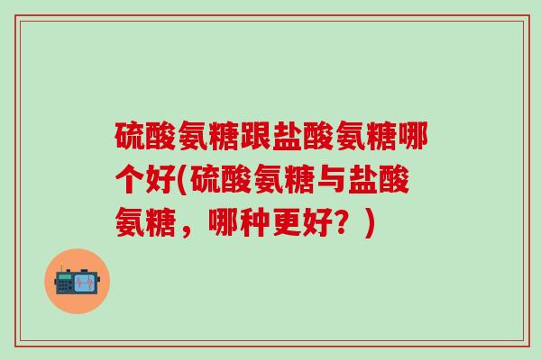 硫酸氨糖跟盐酸氨糖哪个好(硫酸氨糖与盐酸氨糖，哪种更好？)