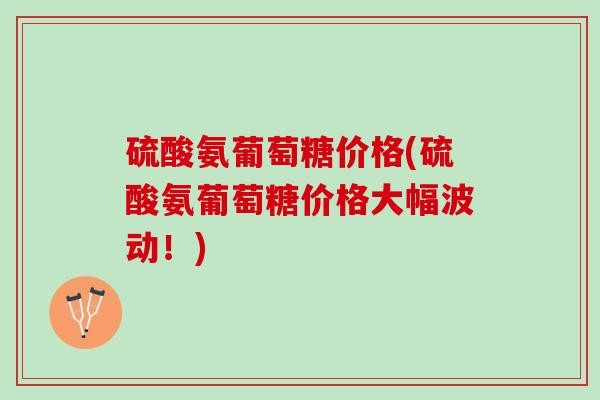硫酸氨葡萄糖价格(硫酸氨葡萄糖价格大幅波动！)