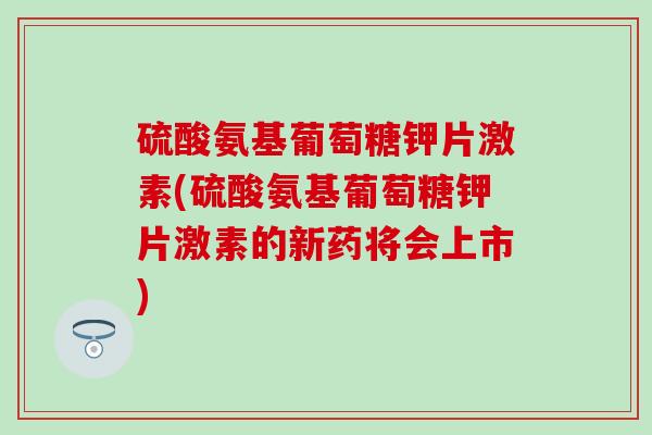 硫酸氨基葡萄糖钾片激素(硫酸氨基葡萄糖钾片激素的新药将会上市)