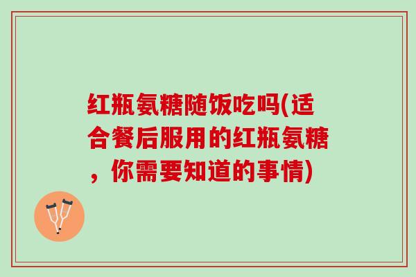 红瓶氨糖随饭吃吗(适合餐后服用的红瓶氨糖，你需要知道的事情)