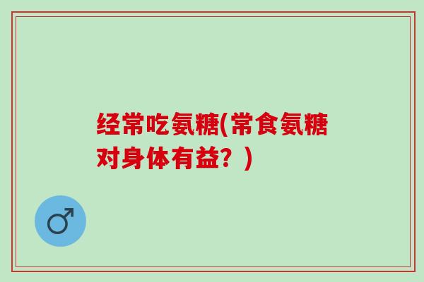 经常吃氨糖(常食氨糖对身体有益？)