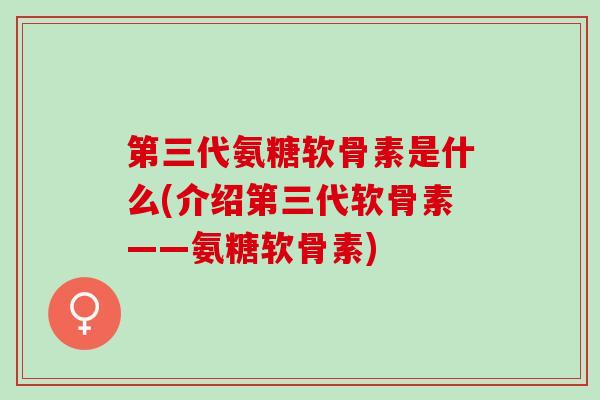 第三代氨糖软骨素是什么(介绍第三代软骨素——氨糖软骨素)