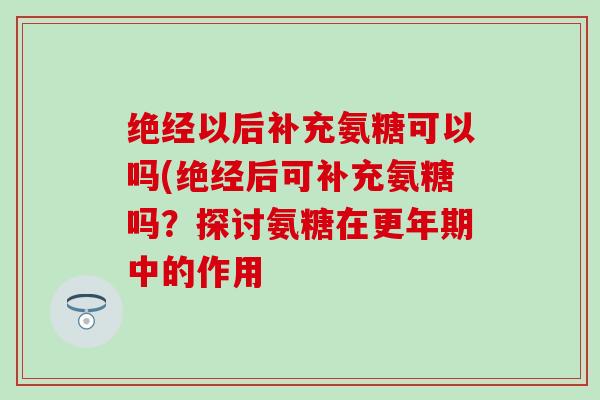 绝经以后补充氨糖可以吗(绝经后可补充氨糖吗？探讨氨糖在更年期中的作用