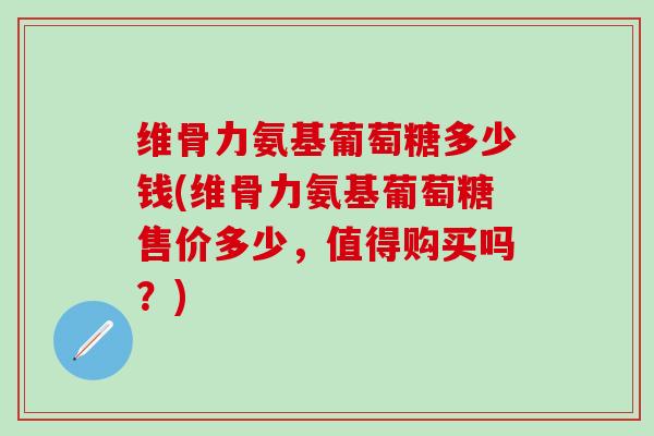 维骨力氨基葡萄糖多少钱(维骨力氨基葡萄糖售价多少,值得购买吗?) 维骨力氨基葡萄糖多少钱(维骨力氨基葡萄糖售价多少,值得购买吗?)