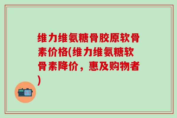 维力维氨糖骨胶原软骨素价格(维力维氨糖软骨素降价，惠及购物者)