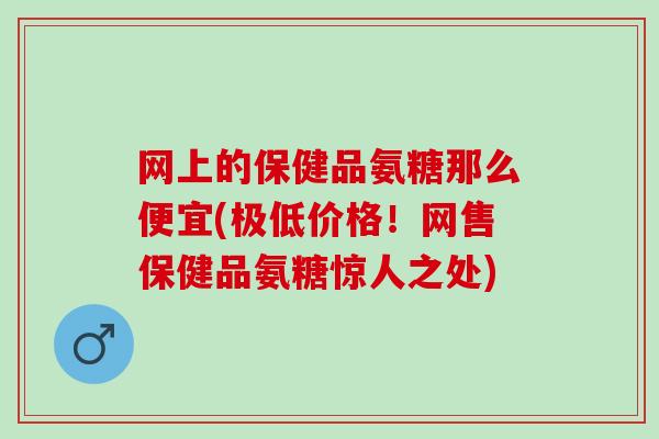 网上的保健品氨糖那么便宜(极低价格！网售保健品氨糖惊人之处)