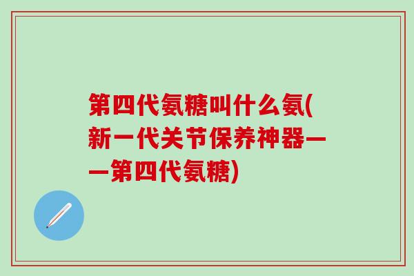 第四代氨糖叫什么氨(新一代关节保养神器——第四代氨糖)