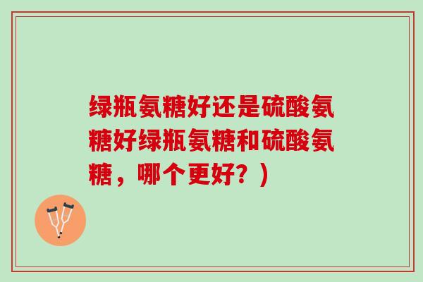 绿瓶氨糖好还是硫酸氨糖好绿瓶氨糖和硫酸氨糖，哪个更好？)