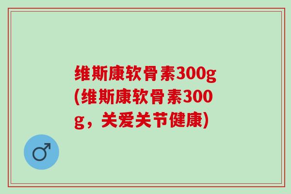 维斯康软骨素300g(维斯康软骨素300g，关爱关节健康)