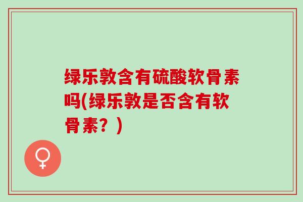 绿乐敦含有硫酸软骨素吗(绿乐敦是否含有软骨素？)