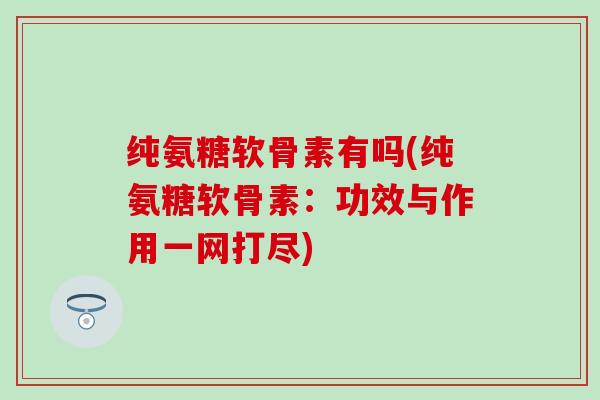 纯氨糖软骨素有吗(纯氨糖软骨素：功效与作用一网打尽)