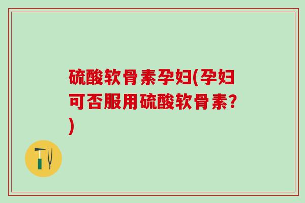 硫酸软骨素孕妇(孕妇可否服用硫酸软骨素？)