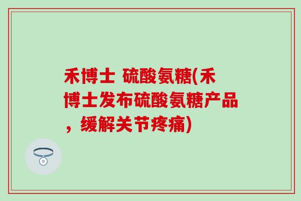 禾博士 硫酸氨糖(禾博士发布硫酸氨糖产品，缓解关节疼痛)