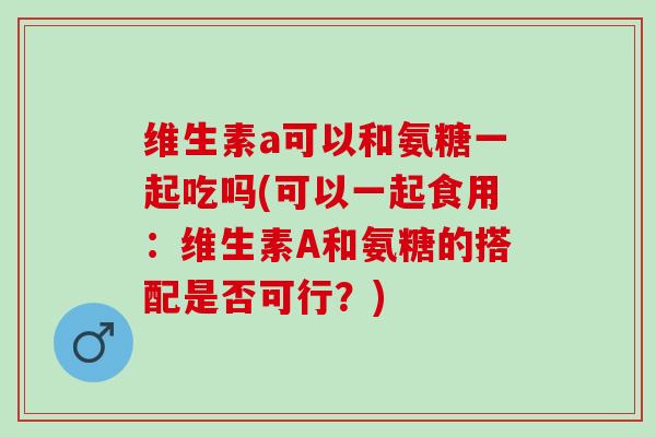 维生素a可以和氨糖一起吃吗(可以一起食用：维生素A和氨糖的搭配是否可行？)