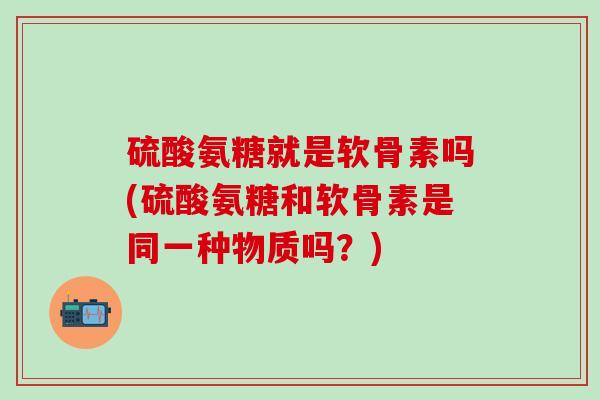 硫酸氨糖就是软骨素吗(硫酸氨糖和软骨素是同一种物质吗？)