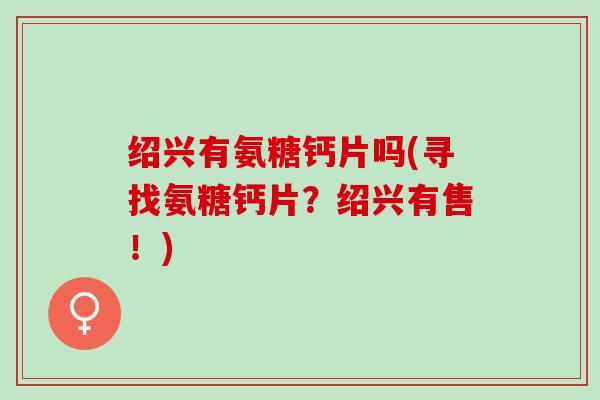 绍兴有氨糖钙片吗(寻找氨糖钙片?绍兴有售!) 绍兴有氨糖钙片吗(寻找氨糖钙片?绍兴有售!)