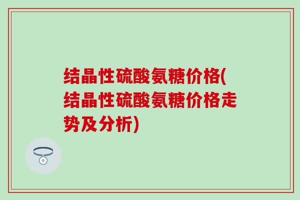 结晶性硫酸氨糖价格(结晶性硫酸氨糖价格走势及分析)