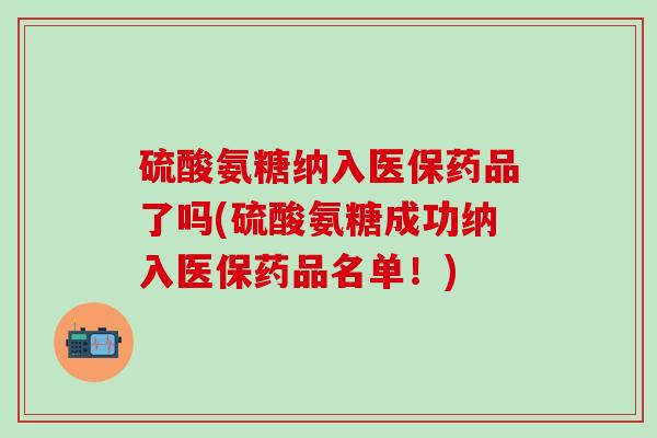 硫酸氨糖纳入医保药品了吗(硫酸氨糖成功纳入医保药品名单！)