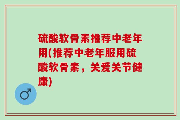 硫酸软骨素推荐中老年用(推荐中老年服用硫酸软骨素，关爱关节健康)
