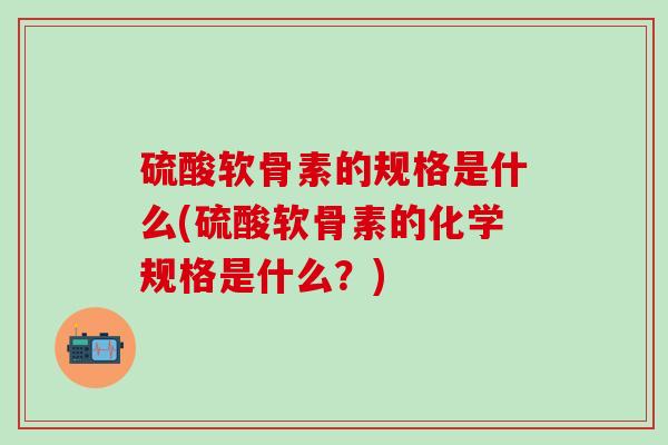 硫酸软骨素的规格是什么(硫酸软骨素的化学规格是什么？)