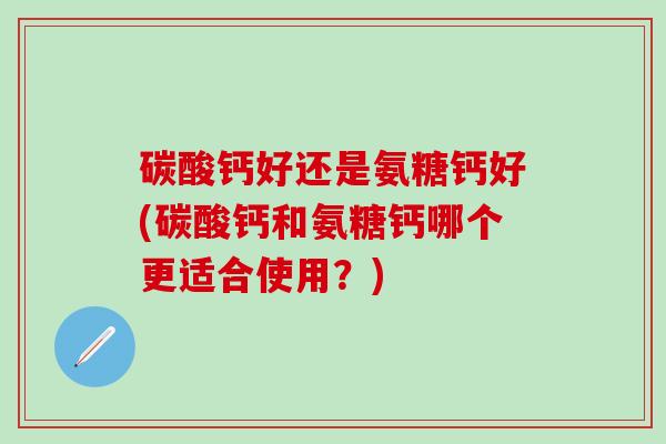 碳酸钙好还是氨糖钙好(碳酸钙和氨糖钙哪个更适合使用？)