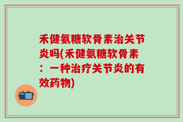 禾健氨糖软骨素治关节炎吗(禾健氨糖软骨素：一种治疗关节炎的有效药物)