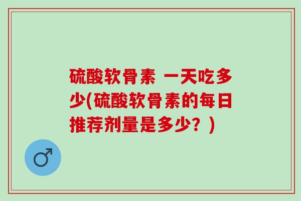 硫酸软骨素 一天吃多少(硫酸软骨素的每日推荐剂量是多少？)