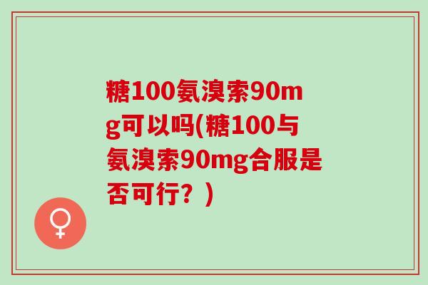 糖100氨溴索90mg可以吗(糖100与氨溴索90mg合服是否可行？)
