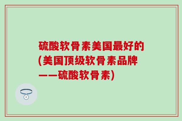 硫酸软骨素美国最好的(美国顶级软骨素品牌——硫酸软骨素)