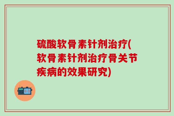 硫酸软骨素针剂治疗(软骨素针剂治疗骨关节疾病的效果研究)