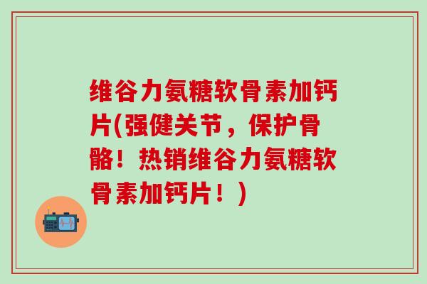维谷力氨糖软骨素加钙片(强健关节，保护骨骼！热销维谷力氨糖软骨素加钙片！)