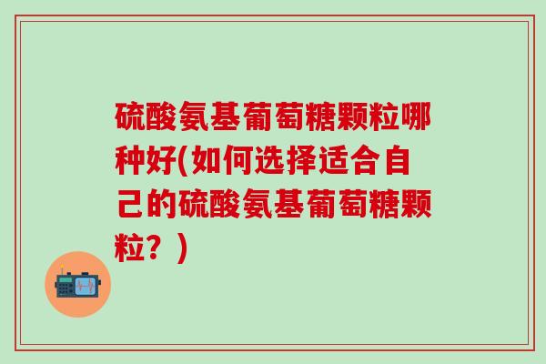 硫酸氨基葡萄糖颗粒哪种好(如何选择适合自己的硫酸氨基葡萄糖颗粒？)