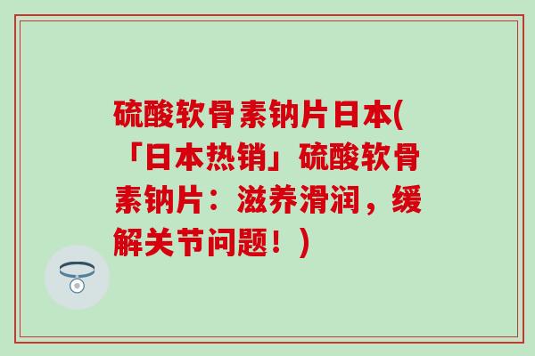 硫酸软骨素钠片日本(「日本热销」硫酸软骨素钠片：滋养滑润，缓解关节问题！)
