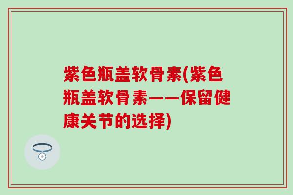 紫色瓶盖软骨素(紫色瓶盖软骨素——保留健康关节的选择)