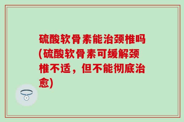 硫酸软骨素能治颈椎吗(硫酸软骨素可缓解颈椎不适，但不能彻底治愈)