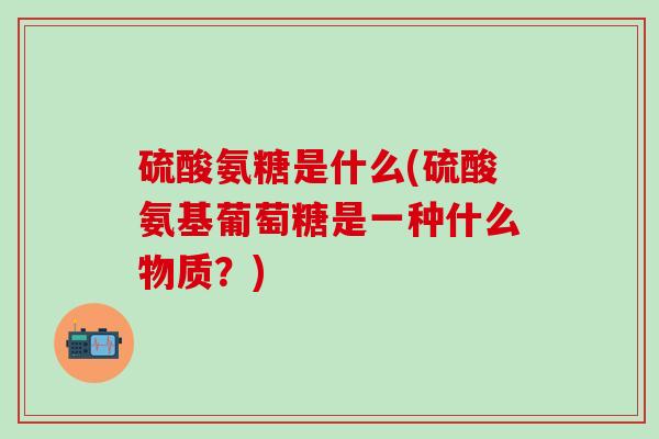 硫酸氨糖是什么(硫酸氨基葡萄糖是一种什么物质？)