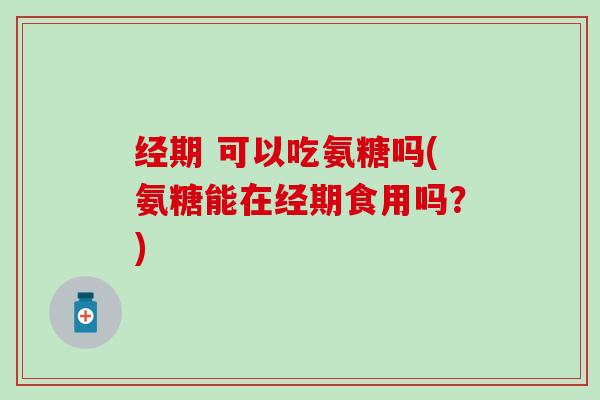 经期 可以吃氨糖吗(氨糖能在经期食用吗？)