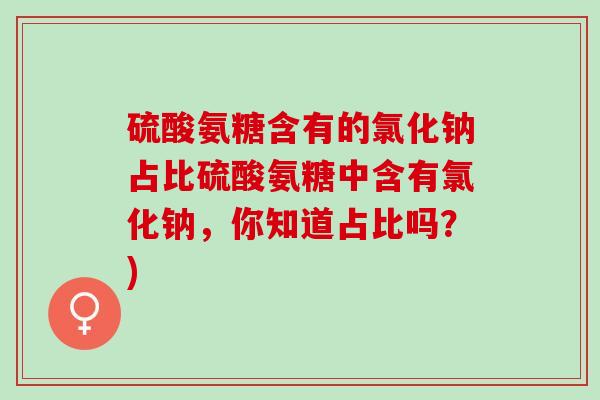 硫酸氨糖含有的氯化钠占比硫酸氨糖中含有氯化钠，你知道占比吗？)