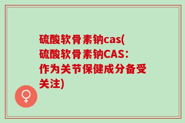 硫酸软骨素钠cas(硫酸软骨素钠CAS：作为关节保健成分备受关注)