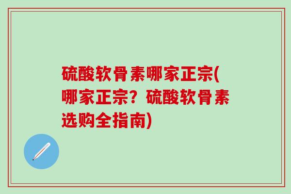 硫酸软骨素哪家正宗(哪家正宗？硫酸软骨素选购全指南)