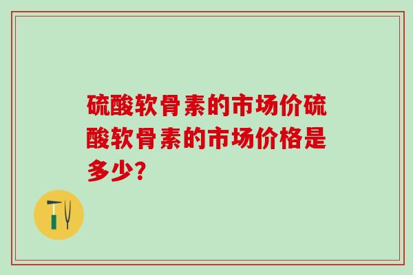 硫酸软骨素的市场价硫酸软骨素的市场价格是多少？